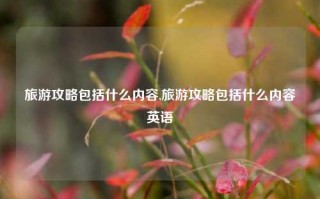 旅游攻略包括什么内容,旅游攻略包括什么内容英语