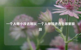 一个人带小孩去哪玩,一个人带娃适合去哪里旅游