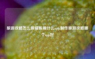 旅游攻略怎么做模板用什么app,制作旅游攻略哪个app好