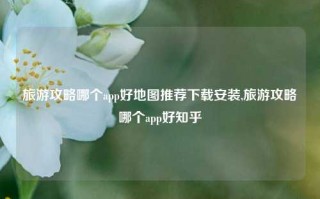 旅游攻略哪个app好地图推荐下载安装,旅游攻略哪个app好知乎