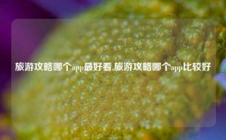 旅游攻略哪个app最好看,旅游攻略哪个app比较好