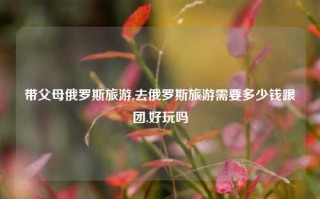 带父母俄罗斯旅游,去俄罗斯旅游需要多少钱跟团,好玩吗