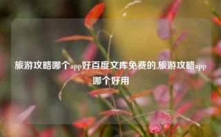 旅游攻略哪个app好百度文库免费的,旅游攻略app哪个好用