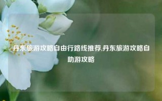 丹东旅游攻略自由行路线推荐,丹东旅游攻略自助游攻略