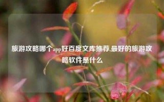 旅游攻略哪个app好百度文库推荐,最好的旅游攻略软件是什么