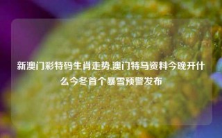 新澳门彩特码生肖走势,澳门特马资料今晚开什么今冬首个暴雪预警发布