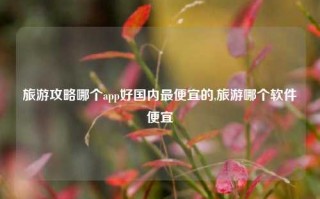 旅游攻略哪个app好国内最便宜的,旅游哪个软件便宜