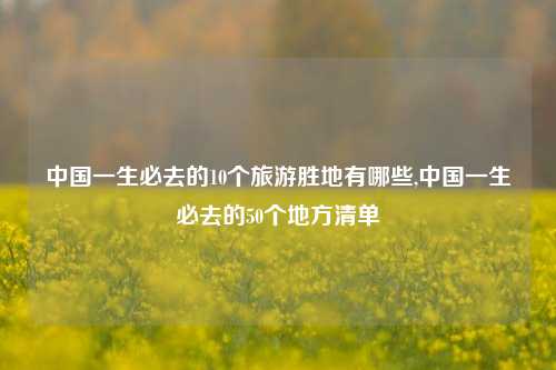 中国一生必去的10个旅游胜地有哪些,中国一生必去的50个地方清单-第1张图片-旅游攻略网