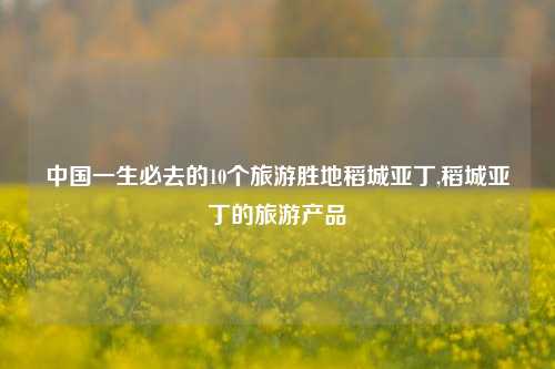 中国一生必去的10个旅游胜地稻城亚丁,稻城亚丁的旅游产品-第1张图片-旅游攻略网