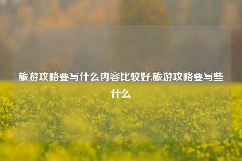 旅游攻略要写什么内容比较好,旅游攻略要写些什么-第1张图片-旅游攻略网