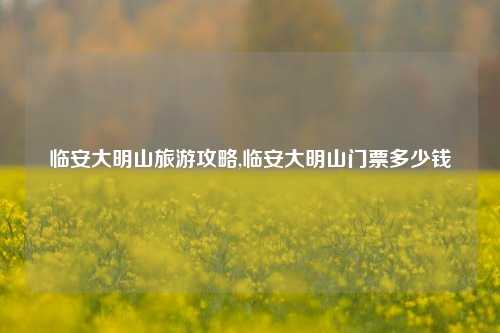 临安大明山旅游攻略,临安大明山门票多少钱-第1张图片-旅游攻略网