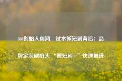 360创始人周鸿祎试水微短剧背后：品牌定制剧抬头 “微短剧+”快速推进-第1张图片-旅游攻略网