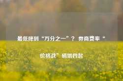 最低降到“万分之一”？ 券商费率“价格战”硝烟四起-第1张图片-旅游攻略网