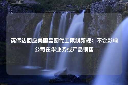 英伟达回应美国晶圆代工限制新规：不会影响公司在华业务或产品销售