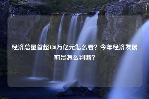 经济总量首超130万亿元怎么看？今年经济发展前景怎么判断？