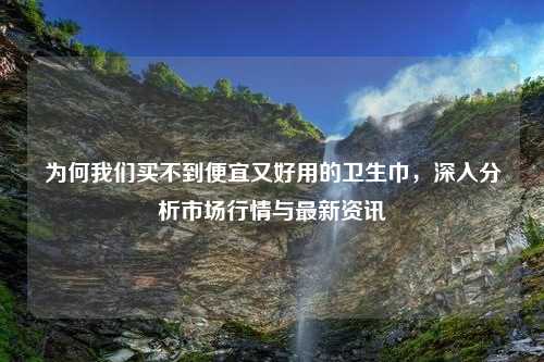 为何我们买不到便宜又好用的卫生巾，深入分析市场行情与最新资讯