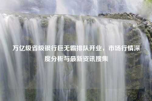 万亿级省级银行巨无霸排队开业，市场行情深度分析与最新资讯搜集